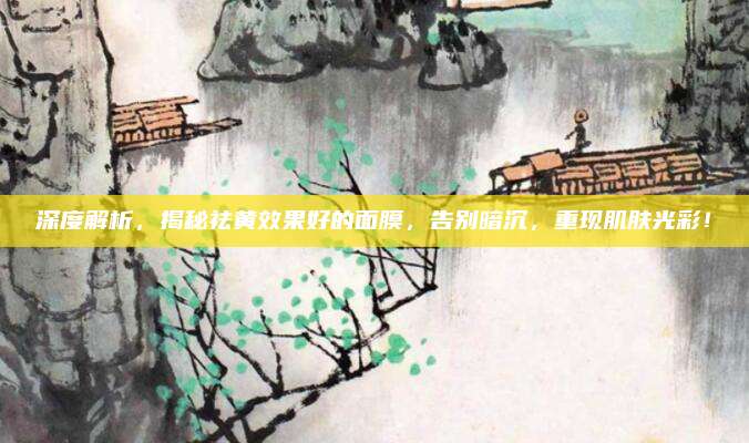 深度解析，揭秘祛黄效果好的面膜，告别暗沉，重现肌肤光彩！