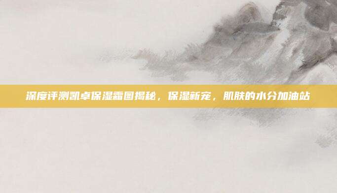 深度评测凯卓保湿霜图揭秘，保湿新宠，肌肤的水分加油站