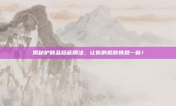揭秘护肤品隐蔽用法，让你的肌肤焕然一新！