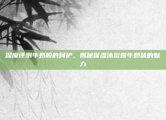 深度评测牛奶般的呵护，揭秘保湿沐浴露牛奶味的魅力