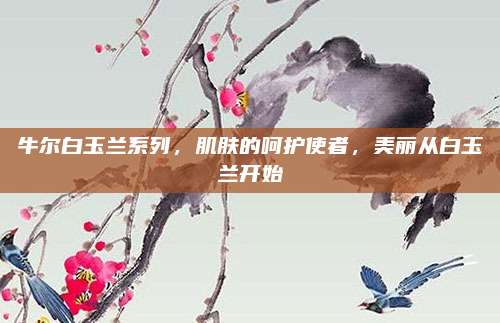 牛尔白玉兰系列，肌肤的呵护使者，美丽从白玉兰开始