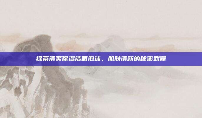 绿茶清爽保湿洁面泡沫，肌肤清新的秘密武器