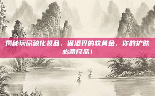 揭秘璃尿酸化妆品，保湿界的软黄金，你的护肤必备良品！