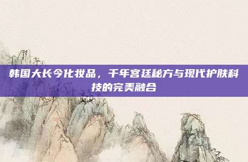 韩国大长今化妆品，千年宫廷秘方与现代护肤科技的完美融合
