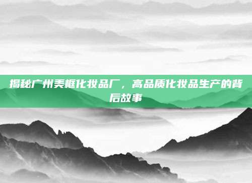 揭秘广州美框化妆品厂，高品质化妆品生产的背后故事
