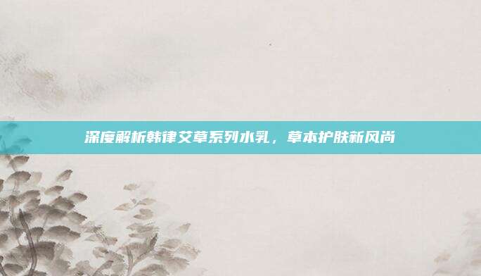 深度解析韩律艾草系列水乳，草本护肤新风尚
