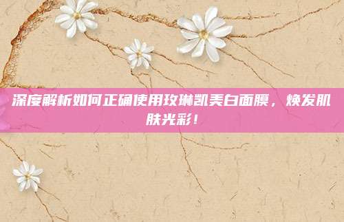 深度解析如何正确使用玫琳凯美白面膜，焕发肌肤光彩！