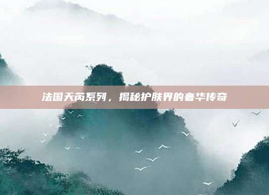 法国天芮系列，揭秘护肤界的奢华传奇