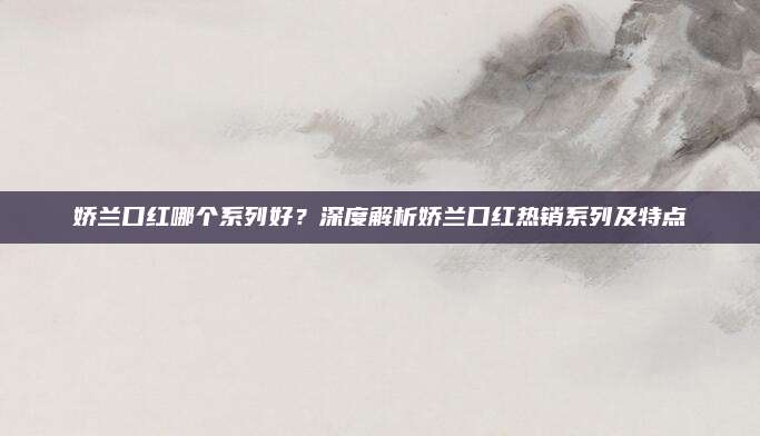 娇兰口红哪个系列好？深度解析娇兰口红热销系列及特点