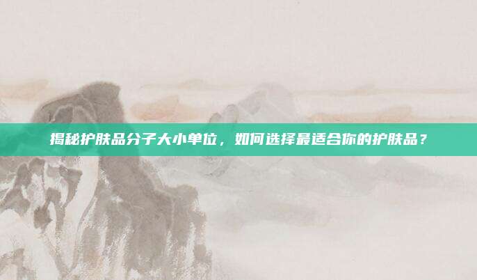揭秘护肤品分子大小单位，如何选择最适合你的护肤品？