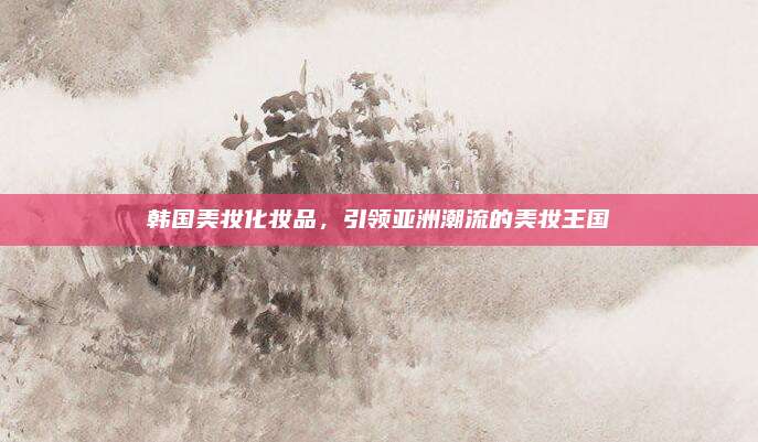 韩国美妆化妆品，引领亚洲潮流的美妆王国