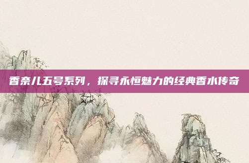香奈儿五号系列，探寻永恒魅力的经典香水传奇