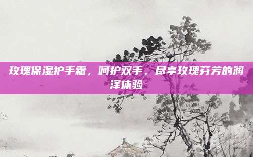 玫瑰保湿护手霜，呵护双手，尽享玫瑰芬芳的润泽体验