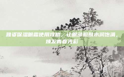 雅姿保湿眼霜使用攻略，让眼部肌肤水润饱满，焕发青春光彩