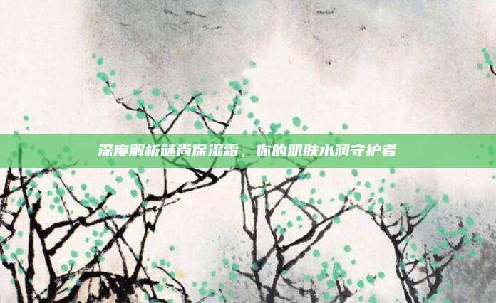 深度解析谜尚保湿霜，你的肌肤水润守护者