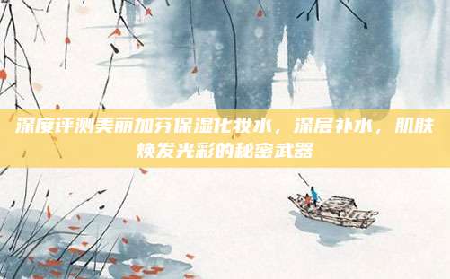 深度评测美丽加芬保湿化妆水，深层补水，肌肤焕发光彩的秘密武器
