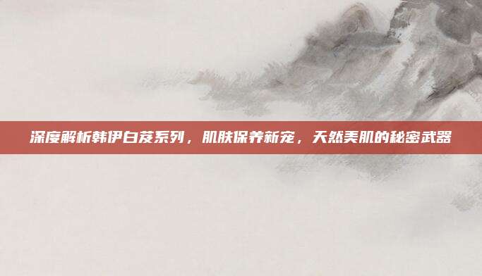 深度解析韩伊白芨系列，肌肤保养新宠，天然美肌的秘密武器
