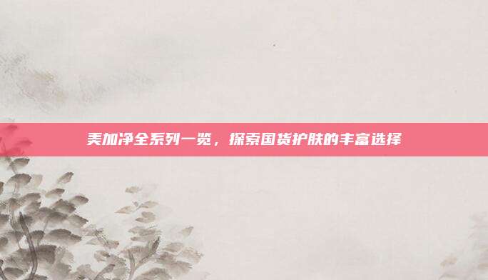 美加净全系列一览，探索国货护肤的丰富选择