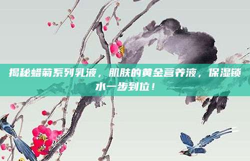 揭秘蜡菊系列乳液，肌肤的黄金营养液，保湿锁水一步到位！