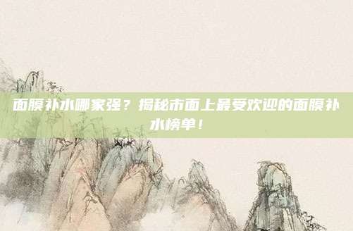 面膜补水哪家强？揭秘市面上最受欢迎的面膜补水榜单！