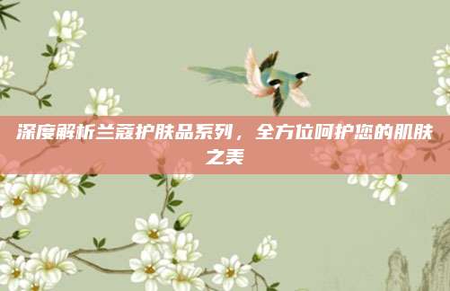 深度解析兰蔻护肤品系列，全方位呵护您的肌肤之美