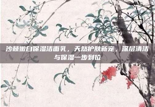 沙棘嫩白保湿洁面乳，天然护肤新宠，深层清洁与保湿一步到位