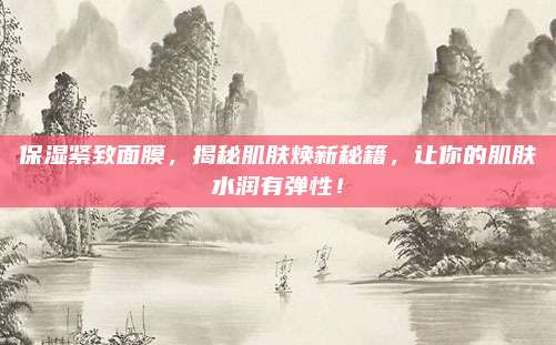 保湿紧致面膜，揭秘肌肤焕新秘籍，让你的肌肤水润有弹性！