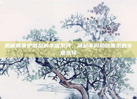 揭秘韩束护肤品的丰富系列，满足不同肌肤需求的专业选择