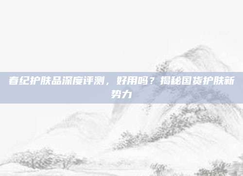 春纪护肤品深度评测，好用吗？揭秘国货护肤新势力