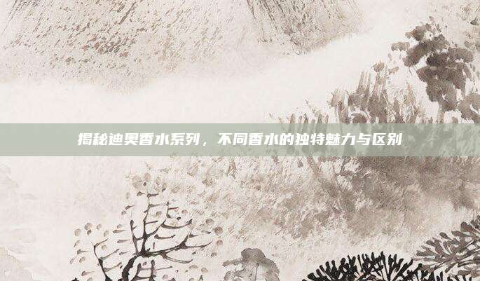 揭秘迪奥香水系列，不同香水的独特魅力与区别