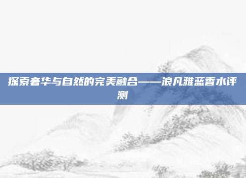 探索奢华与自然的完美融合——浪凡雅蓝香水评测