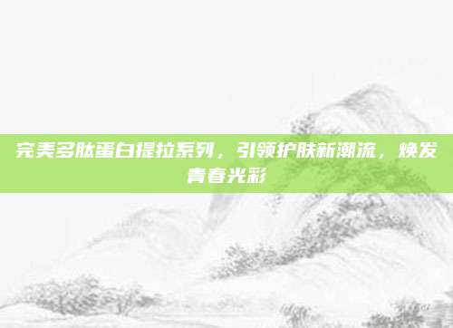 完美多肽蛋白提拉系列，引领护肤新潮流，焕发青春光彩