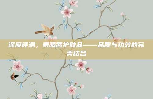 深度评测，素晴茜护肤品——品质与功效的完美结合