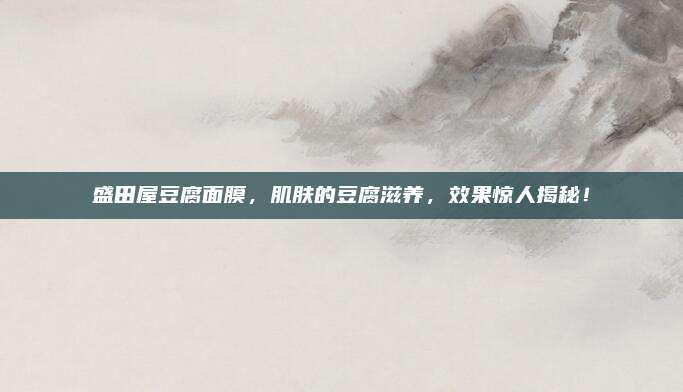 盛田屋豆腐面膜，肌肤的豆腐滋养，效果惊人揭秘！