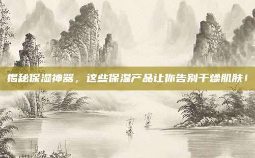 揭秘保湿神器，这些保湿产品让你告别干燥肌肤！