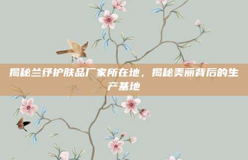 揭秘兰纾护肤品厂家所在地，揭秘美丽背后的生产基地