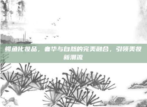 鳄鱼化妆品，奢华与自然的完美融合，引领美妆新潮流