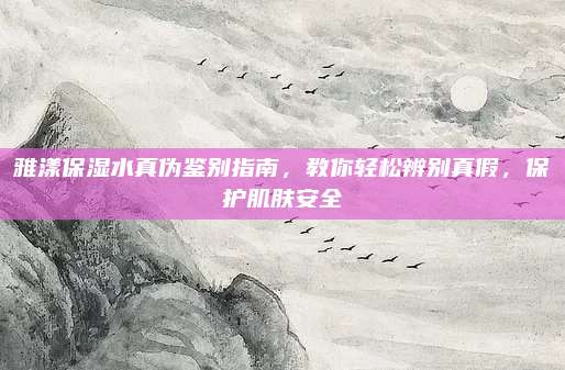 雅漾保湿水真伪鉴别指南，教你轻松辨别真假，保护肌肤安全