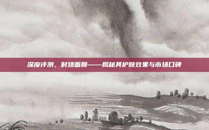 深度评测，时臻面膜——揭秘其护肤效果与市场口碑