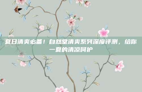 夏日清爽必备！自然堂清爽系列深度评测，给你一夏的清凉呵护