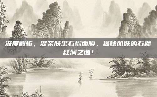 深度解析，思亲肤黑石榴面膜，揭秘肌肤的石榴红润之谜！