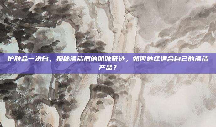 护肤品一洗白，揭秘清洁后的肌肤奇迹，如何选择适合自己的清洁产品？