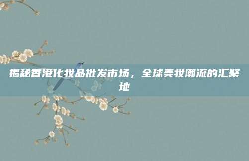揭秘香港化妆品批发市场，全球美妆潮流的汇聚地