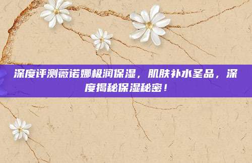 深度评测薇诺娜极润保湿，肌肤补水圣品，深度揭秘保湿秘密！