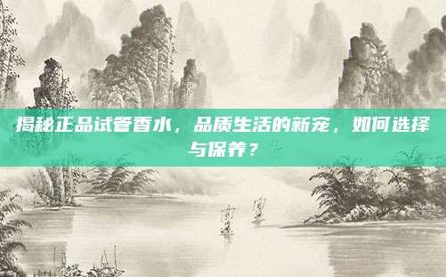 揭秘正品试管香水，品质生活的新宠，如何选择与保养？