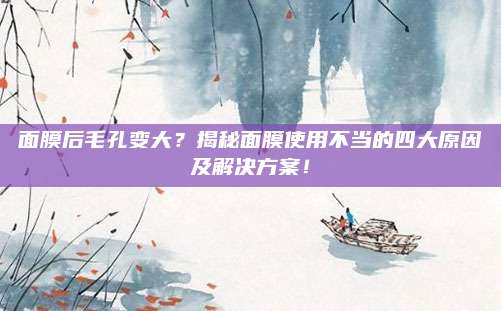 面膜后毛孔变大？揭秘面膜使用不当的四大原因及解决方案！