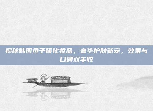揭秘韩国鱼子酱化妆品，奢华护肤新宠，效果与口碑双丰收