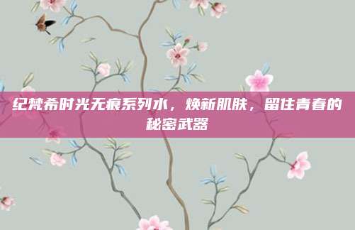 纪梵希时光无痕系列水，焕新肌肤，留住青春的秘密武器