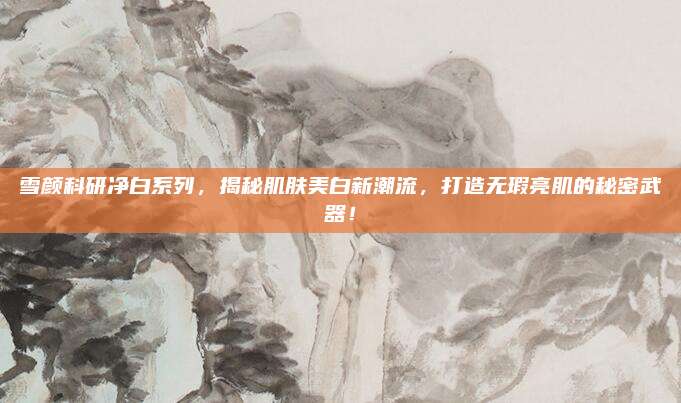 雪颜科研净白系列，揭秘肌肤美白新潮流，打造无瑕亮肌的秘密武器！