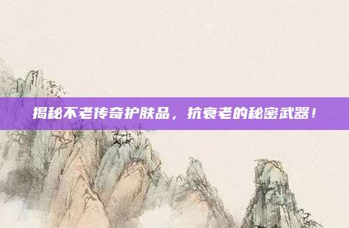 揭秘不老传奇护肤品，抗衰老的秘密武器！